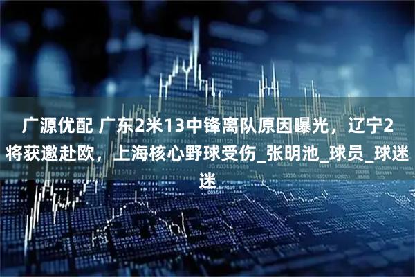 广源优配 广东2米13中锋离队原因曝光，辽宁2将获邀赴欧，上海核心野球受伤_张明池_球员_球迷