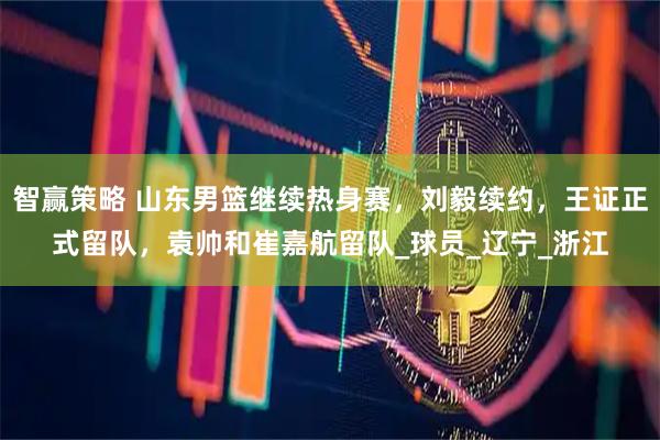 智赢策略 山东男篮继续热身赛，刘毅续约，王证正式留队，袁帅和崔嘉航留队_球员_辽宁_浙江