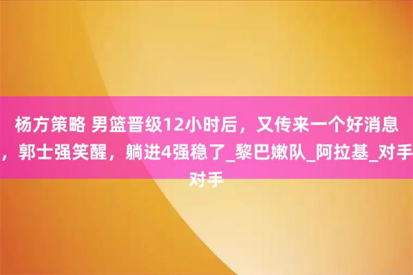 杨方策略 男篮晋级12小时后，又传来一个好消息，郭士强笑醒，躺进4强稳了_黎巴嫩队_阿拉基_对手