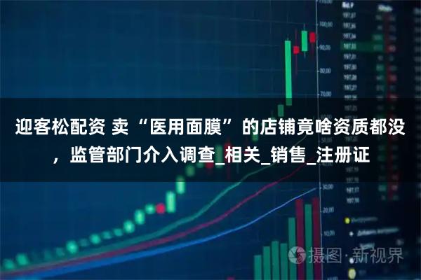 迎客松配资 卖 “医用面膜” 的店铺竟啥资质都没，监管部门介入调查_相关_销售_注册证