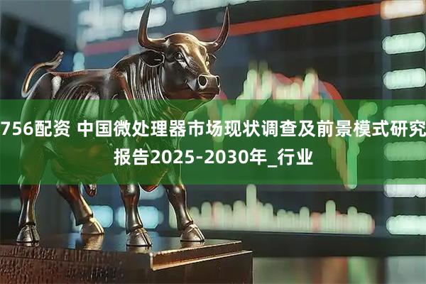 756配资 中国微处理器市场现状调查及前景模式研究报告2025-2030年_行业