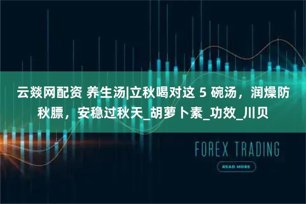 云燚网配资 养生汤|立秋喝对这 5 碗汤，润燥防秋膘，安稳过秋天_胡萝卜素_功效_川贝