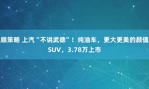 顺策略 上汽“不讲武德”！纯油车，更大更美的颜值SUV，3.78万上市