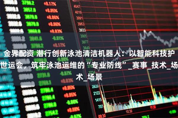 金界配资 潜行创新泳池清洁机器人：以智能科技护航世运会，筑牢泳池运维的“专业防线”_赛事_技术_场景