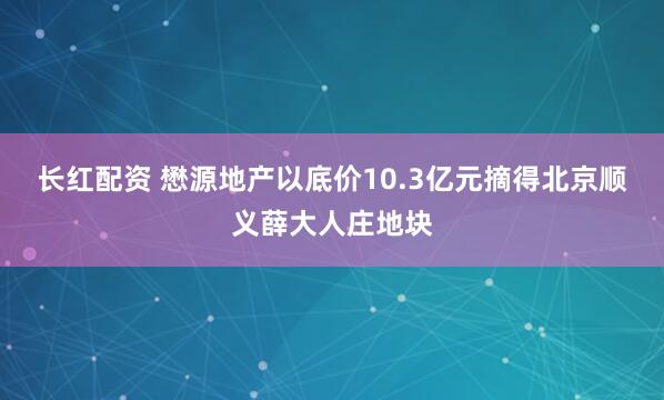 长红配资 懋源地产以底价10.3亿元摘得北京顺义薛大人庄地块