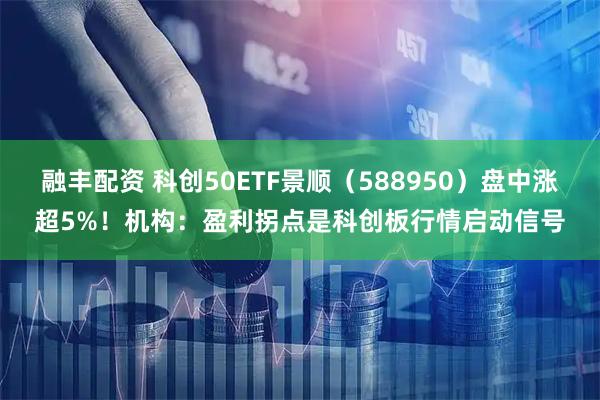 融丰配资 科创50ETF景顺（588950）盘中涨超5%！机构：盈利拐点是科创板行情启动信号