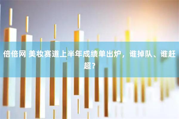 倍倍网 美妆赛道上半年成绩单出炉，谁掉队、谁赶超？