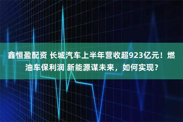 鑫恒盈配资 长城汽车上半年营收超923亿元！燃油车保利润 新能源谋未来，如何实现？