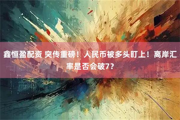 鑫恒盈配资 突传重磅！人民币被多头盯上！离岸汇率是否会破7？