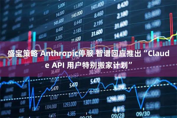 盛宝策略 Anthropic停服 智谱回应推出“Claude API 用户特别搬家计划”