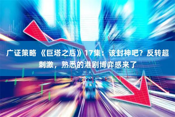 广证策略 《巨塔之后》17集：该封神吧？反转超刺激，熟悉的港剧博弈感来了