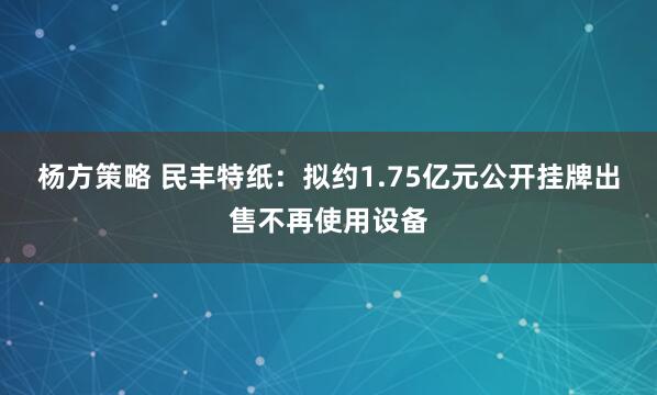 杨方策略 民丰特纸：拟约1.75亿元公开挂牌出售不再使用设备
