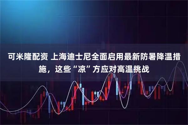 可米隆配资 上海迪士尼全面启用最新防暑降温措施，这些“凉”方应对高温挑战