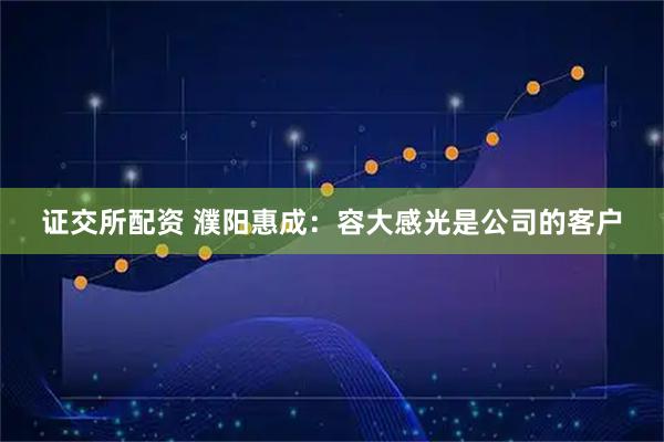 证交所配资 濮阳惠成：容大感光是公司的客户