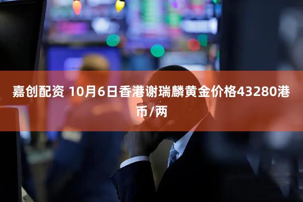 嘉创配资 10月6日香港谢瑞麟黄金价格43280港币/两