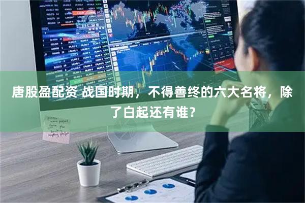 唐股盈配资 战国时期，不得善终的六大名将，除了白起还有谁？