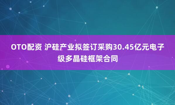 OTO配资 沪硅产业拟签订采购30.45亿元电子级多晶硅框架合同