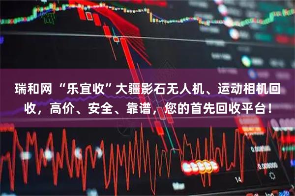 瑞和网 “乐宜收”大疆影石无人机、运动相机回收,高价、安全、靠谱,您的首先回收平台!