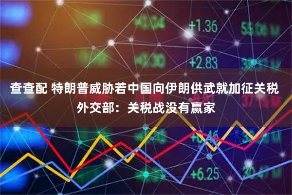 查查配 特朗普威胁若中国向伊朗供武就加征关税 外交部：关税战没有赢家