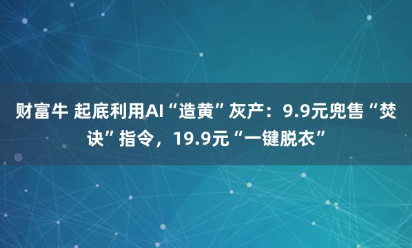 财富牛 起底利用AI“造黄”灰产：9.9元兜售“焚诀”指令，19.9元“一键脱衣”