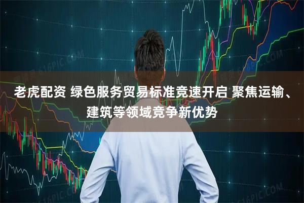 老虎配资 绿色服务贸易标准竞速开启 聚焦运输、建筑等领域竞争新优势