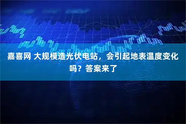 嘉喜网 大规模造光伏电站，会引起地表温度变化吗？答案来了
